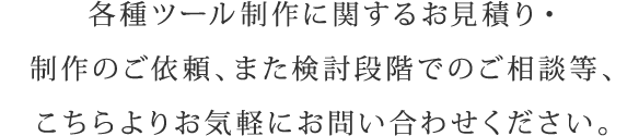 各種ツール制作に関するお見積り・制作のご依頼、また検討段階でのご相談等、こちらよりお気軽にお問い合わせください。